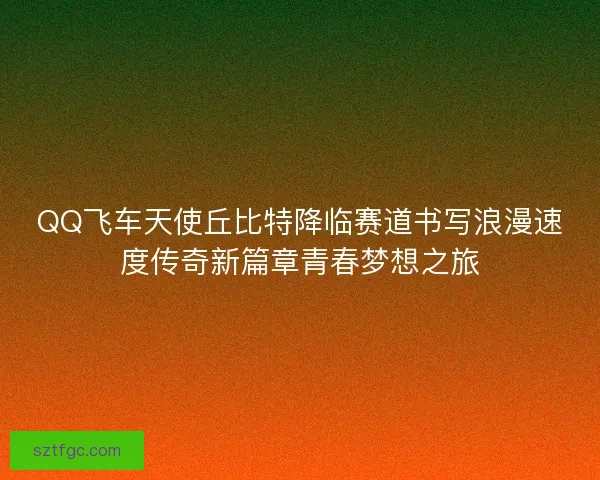 QQ飞车天使丘比特降临赛道书写浪漫速度传奇新篇章青春梦想之旅