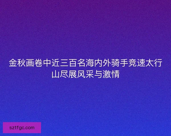 金秋画卷中近三百名海内外骑手竞速太行山尽展风采与激情